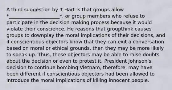 A third suggestion by 't Hart is that groups allow *_____________________*, or group members who refuse to participate in the decision-making process because it would violate their conscience. He reasons that groupthink causes groups to downplay the moral implications of their decisions, and if conscientious objectors know that they can exit a conversation based on moral or ethical grounds, then they may be more likely to speak up. Thus, these objectors may be able to raise doubts about the decision or even to protest it. President Johnson's decision to continue bombing Vietnam, therefore, may have been different if conscientious objectors had been allowed to introduce the moral implications of killing innocent people.