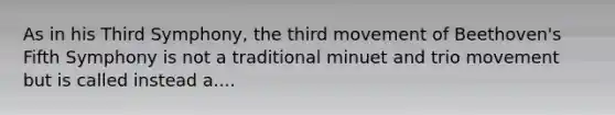 As in his Third Symphony, the third movement of Beethoven's Fifth Symphony is not a traditional minuet and trio movement but is called instead a....