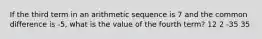 If the third term in an arithmetic sequence is 7 and the common difference is -5, what is the value of the fourth term? 12 2 -35 35