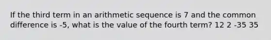 If the third term in an arithmetic sequence is 7 and the common difference is -5, what is the value of the fourth term? 12 2 -35 35