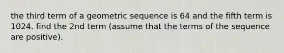 the third term of a geometric sequence is 64 and the fifth term is 1024. find the 2nd term (assume that the terms of the sequence are positive).