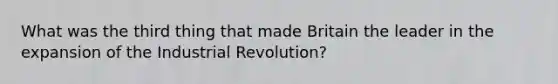 What was the third thing that made Britain the leader in the expansion of the Industrial Revolution?