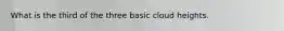 What is the third of the three basic cloud heights.