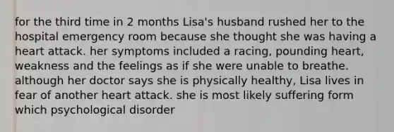 for the third time in 2 months Lisa's husband rushed her to the hospital emergency room because she thought she was having a heart attack. her symptoms included a racing, pounding heart, weakness and the feelings as if she were unable to breathe. although her doctor says she is physically healthy, Lisa lives in fear of another heart attack. she is most likely suffering form which psychological disorder