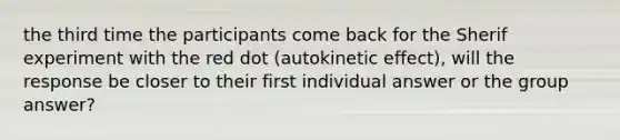 the third time the participants come back for the Sherif experiment with the red dot (autokinetic effect), will the response be closer to their first individual answer or the group answer?