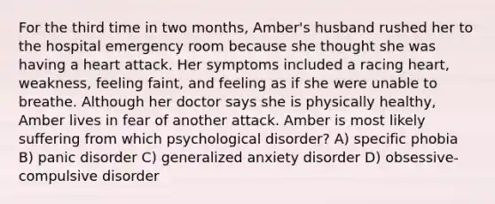 For the third time in two months, Amber's husband rushed her to the hospital emergency room because she thought she was having a heart attack. Her symptoms included a racing heart, weakness, feeling faint, and feeling as if she were unable to breathe. Although her doctor says she is physically healthy, Amber lives in fear of another attack. Amber is most likely suffering from which psychological disorder? A) specific phobia B) panic disorder C) generalized anxiety disorder D) obsessive-compulsive disorder