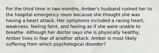 For the third time in two months, Amber's husband rushed her to the hospital emergency room because she thought she was having a heart attack. Her symptoms included a racing heart, weakness, feeling faint, and feeling as if she were unable to breathe. Although her doctor says she is physically healthy, Amber lives in fear of another attack. Amber is most likely suffering from which psychological disorder?