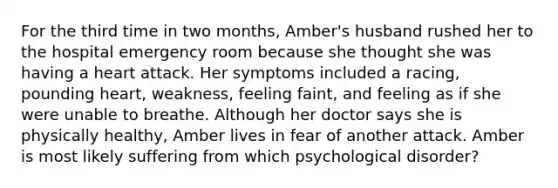 For the third time in two months, Amber's husband rushed her to the hospital emergency room because she thought she was having a heart attack. Her symptoms included a racing, pounding heart, weakness, feeling faint, and feeling as if she were unable to breathe. Although her doctor says she is physically healthy, Amber lives in fear of another attack. Amber is most likely suffering from which psychological disorder?