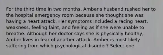 For the third time in two months, Amber's husband rushed her to the hospital emergency room because she thought she was having a heart attack. Her symptoms included a racing heart, weakness, feeling faint, and feeling as if she were unable to breathe. Although her doctor says she is physically healthy, Amber lives in fear of another attack. Amber is most likely suffering from which psychological disorder? Select one: