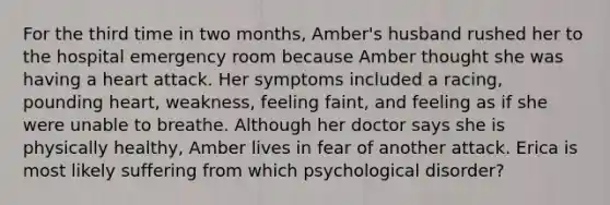 For the third time in two months, Amber's husband rushed her to the hospital emergency room because Amber thought she was having a heart attack. Her symptoms included a racing, pounding heart, weakness, feeling faint, and feeling as if she were unable to breathe. Although her doctor says she is physically healthy, Amber lives in fear of another attack. Erica is most likely suffering from which psychological disorder?