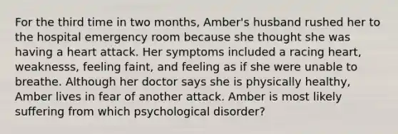 For the third time in two months, Amber's husband rushed her to the hospital emergency room because she thought she was having a heart attack. Her symptoms included a racing heart, weaknesss, feeling faint, and feeling as if she were unable to breathe. Although her doctor says she is physically healthy, Amber lives in fear of another attack. Amber is most likely suffering from which psychological disorder?