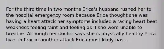 For the third time in two months Erica's husband rushed her to the hospital emergency room because Erica thought she was having a heart attack her symptoms included a racing heart beat weakness feeling faint and feeling as if she were unable to breathe. Although her doctor says she is physically healthy Erica lives in fear of another attack Erica most likely has...