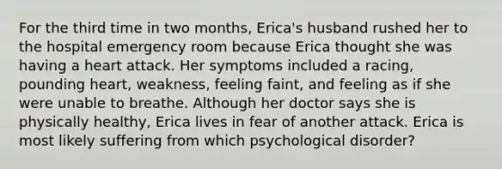 For the third time in two months, Erica's husband rushed her to the hospital emergency room because Erica thought she was having a heart attack. Her symptoms included a racing, pounding heart, weakness, feeling faint, and feeling as if she were unable to breathe. Although her doctor says she is physically healthy, Erica lives in fear of another attack. Erica is most likely suffering from which psychological disorder?