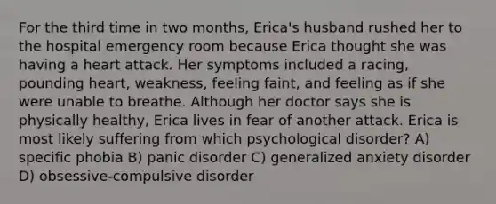 For the third time in two months, Erica's husband rushed her to the hospital emergency room because Erica thought she was having a heart attack. Her symptoms included a racing, pounding heart, weakness, feeling faint, and feeling as if she were unable to breathe. Although her doctor says she is physically healthy, Erica lives in fear of another attack. Erica is most likely suffering from which psychological disorder? A) specific phobia B) panic disorder C) generalized anxiety disorder D) obsessive-compulsive disorder