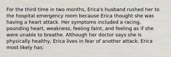 For the third time in two months, Erica's husband rushed her to the hospital emergency room because Erica thought she was having a heart attack. Her symptoms included a racing, pounding heart, weakness, feeling faint, and feeling as if she were unable to breathe. Although her doctor says she is physically healthy, Erica lives in fear of another attack. Erica most likely has: