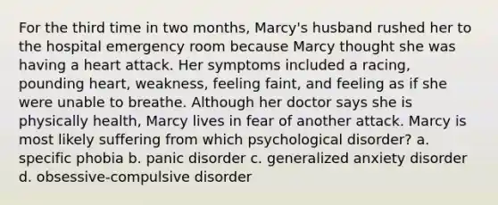 For the third time in two months, Marcy's husband rushed her to the hospital emergency room because Marcy thought she was having a heart attack. Her symptoms included a racing, pounding heart, weakness, feeling faint, and feeling as if she were unable to breathe. Although her doctor says she is physically health, Marcy lives in fear of another attack. Marcy is most likely suffering from which psychological disorder? a. specific phobia b. panic disorder c. generalized anxiety disorder d. obsessive-compulsive disorder