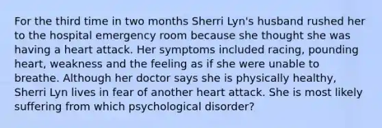 For the third time in two months Sherri Lyn's husband rushed her to the hospital emergency room because she thought she was having a heart attack. Her symptoms included racing, pounding heart, weakness and the feeling as if she were unable to breathe. Although her doctor says she is physically healthy, Sherri Lyn lives in fear of another heart attack. She is most likely suffering from which psychological disorder?