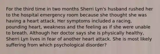 For the third time in two months Sherri Lyn's husband rushed her to the hospital emergency room because she thought she was having a heart attack. Her symptoms included a racing, pounding heart, weakness and the feeling as if she were unable to breath. Although her doctor says she is physically healthy, Sherri Lyn lives in fear of another heart attack. She is most likely suffering from which psychological disorder?