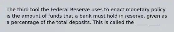 The third tool the Federal Reserve uses to enact monetary policy is the amount of funds that a bank must hold in reserve, given as a percentage of the total deposits. This is called the _____ ____