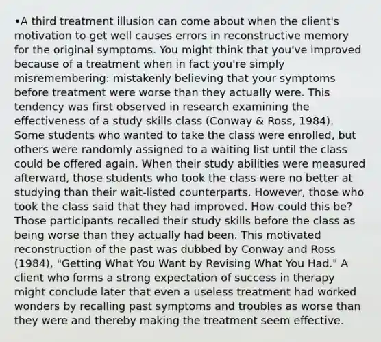 •A third treatment illusion can come about when the client's motivation to get well causes errors in reconstructive memory for the original symptoms. You might think that you've improved because of a treatment when in fact you're simply misremembering: mistakenly believing that your symptoms before treatment were worse than they actually were. This tendency was first observed in research examining the effectiveness of a study skills class (Conway & Ross, 1984). Some students who wanted to take the class were enrolled, but others were randomly assigned to a waiting list until the class could be offered again. When their study abilities were measured afterward, those students who took the class were no better at studying than their wait-listed counterparts. However, those who took the class said that they had improved. How could this be? Those participants recalled their study skills before the class as being worse than they actually had been. This motivated reconstruction of the past was dubbed by Conway and Ross (1984), "Getting What You Want by Revising What You Had." A client who forms a strong expectation of success in therapy might conclude later that even a useless treatment had worked wonders by recalling past symptoms and troubles as worse than they were and thereby making the treatment seem effective.