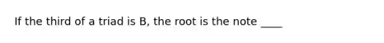 If the third of a triad is B, the root is the note ____