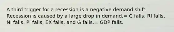 A third trigger for a recession is a negative demand shift. Recession is caused by a large drop in demand.= C falls, RI falls, NI falls, PI falls, EX falls, and G falls.= GDP falls.