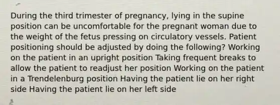 During the third trimester of pregnancy, lying in the supine position can be uncomfortable for the pregnant woman due to the weight of the fetus pressing on circulatory vessels. Patient positioning should be adjusted by doing the following? Working on the patient in an upright position Taking frequent breaks to allow the patient to readjust her position Working on the patient in a Trendelenburg position Having the patient lie on her right side Having the patient lie on her left side