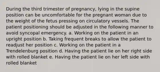 During the third trimester of pregnancy, lying in the supine position can be uncomfortable for the pregnant woman due to the weight of the fetus pressing on circulatory vessels. The patient positioning should be adjusted in the following manner to avoid syncopal emergency. a. Working on the patient in an upright position b. Taking frequent breaks to allow the patient to readjust her position c. Working on the patient in a Trendelenburg position d. Having the patient lie on her right side with rolled blanket e. Having the patient lie on her left side with rolled blanket