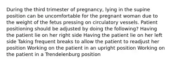 During the third trimester of pregnancy, lying in the supine position can be uncomfortable for the pregnant woman due to the weight of the fetus pressing on circulatory vessels. Patient positioning should be adjusted by doing the following? Having the patient lie on her right side Having the patient lie on her left side Taking frequent breaks to allow the patient to readjust her position Working on the patient in an upright position Working on the patient in a Trendelenburg position