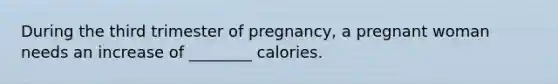 During the third trimester of pregnancy, a pregnant woman needs an increase of ________ calories.