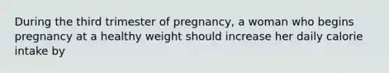 During the third trimester of pregnancy, a woman who begins pregnancy at a healthy weight should increase her daily calorie intake by