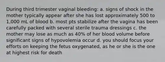 During third trimester vaginal bleeding: a. signs of shock in the mother typically appear after she has lost approximately 500 to 1,000 mL of blood b. most pts stabilize after the vagina has been carefully packed with several sterile trauma dressings c. the mother may lose as much as 40% of her blood volume before significant signs of hypovolemia occur d. you should focus your efforts on keeping the fetus oxygenated, as he or she is the one at highest risk for death