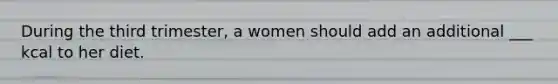 During the third trimester, a women should add an additional ___ kcal to her diet.