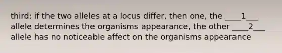 third: if the two alleles at a locus differ, then one, the ____1___ allele determines the organisms appearance, the other ____2___ allele has no noticeable affect on the organisms appearance