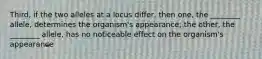 Third, if the two alleles at a locus differ, then one, the ________ allele, determines the organism's appearance; the other, the ________ allele, has no noticeable effect on the organism's appearance