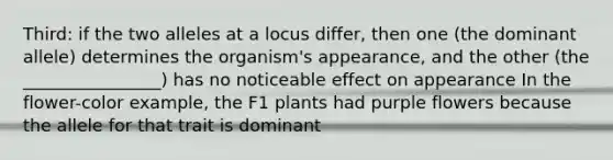 Third: if the two alleles at a locus differ, then one (the dominant allele) determines the organism's appearance, and the other (the ________________) has no noticeable effect on appearance In the flower-color example, the F1 plants had purple flowers because the allele for that trait is dominant