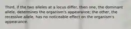 Third, if the two alleles at a locus differ, then one, the dominant allele, determines the organism's appearance; the other, the recessive allele, has no noticeable effect on the organism's appearance.