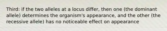 Third: if the two alleles at a locus differ, then one (the dominant allele) determines the organism's appearance, and the other (the recessive allele) has no noticeable effect on appearance