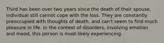 Third has been over two years since the death of their spouse, individual still cannot cope with the loss. They are constantly preoccupied with thoughts of death, and can't seem to find much pleasure in life. In the context of disorders, involving emotion and mood, this person is most likely experiencing.