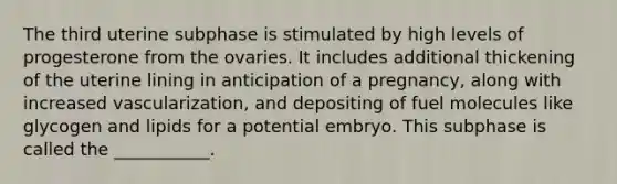 The third uterine subphase is stimulated by high levels of progesterone from the ovaries. It includes additional thickening of the uterine lining in anticipation of a pregnancy, along with increased vascularization, and depositing of fuel molecules like glycogen and lipids for a potential embryo. This subphase is called the ___________.