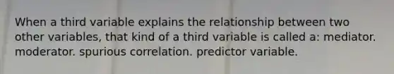 When a third variable explains the relationship between two other variables, that kind of a third variable is called a: mediator. moderator. spurious correlation. predictor variable.