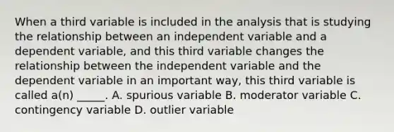 When a third variable is included in the analysis that is studying the relationship between an independent variable and a dependent variable, and this third variable changes the relationship between the independent variable and the dependent variable in an important way, this third variable is called a(n) _____. A. spurious variable B. moderator variable C. contingency variable D. outlier variable