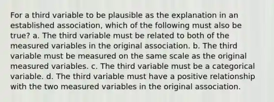 For a third variable to be plausible as the explanation in an established association, which of the following must also be true? a. The third variable must be related to both of the measured variables in the original association. b. The third variable must be measured on the same scale as the original measured variables. c. The third variable must be a categorical variable. d. The third variable must have a positive relationship with the two measured variables in the original association.