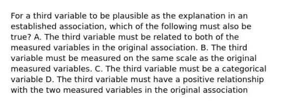 For a third variable to be plausible as the explanation in an established association, which of the following must also be true? A. The third variable must be related to both of the measured variables in the original association. B. The third variable must be measured on the same scale as the original measured variables. C. The third variable must be a categorical variable D. The third variable must have a positive relationship with the two measured variables in the original association