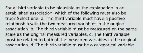 For a third variable to be plausible as the explanation in an established association, which of the following must also be true? Select one: a. The third variable must have a positive relationship with the two measured variables in the original association. b. The third variable must be measured on the same scale as the original measured variables. c. The third variable must be related to both of the measured variables in the original association. d. The third variable must be a categorical variable.