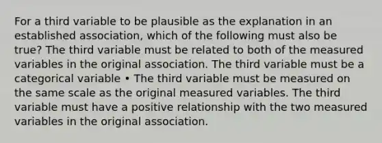 For a third variable to be plausible as the explanation in an established association, which of the following must also be true? The third variable must be related to both of the measured variables in the original association. The third variable must be a categorical variable • The third variable must be measured on the same scale as the original measured variables. The third variable must have a positive relationship with the two measured variables in the original association.