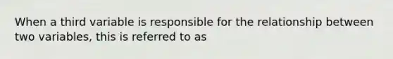 When a third variable is responsible for the relationship between two variables, this is referred to as