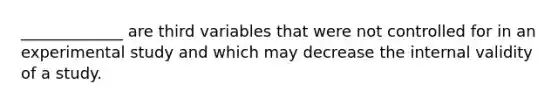 _____________ are third variables that were not controlled for in an experimental study and which may decrease the internal validity of a study.