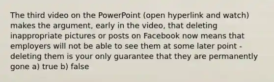 The third video on the PowerPoint (open hyperlink and watch) makes the argument, early in the video, that deleting inappropriate pictures or posts on Facebook now means that employers will not be able to see them at some later point - deleting them is your only guarantee that they are permanently gone a) true b) false