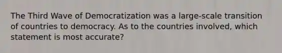 The Third Wave of Democratization was a large-scale transition of countries to democracy. As to the countries involved, which statement is most accurate?